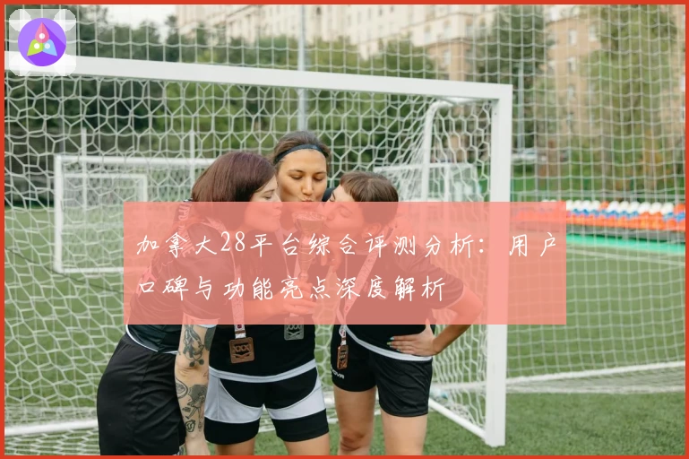 加拿大28平台综合评测分析：用户口碑与功能亮点深度解析