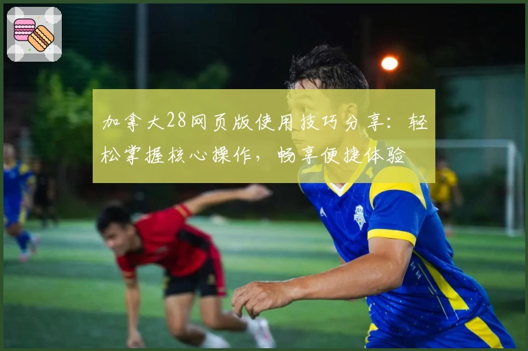 加拿大28网页版使用技巧分享：轻松掌握核心操作，畅享便捷体验